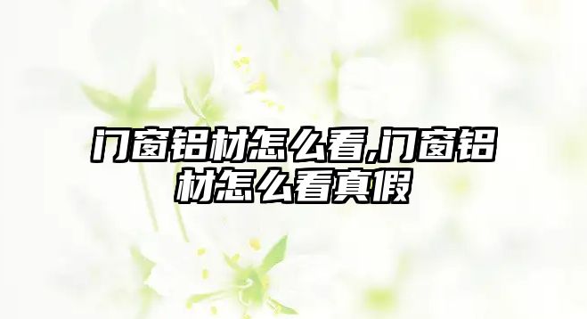 門窗鋁材怎么看,門窗鋁材怎么看真假