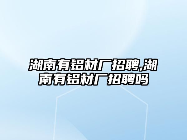 湖南有鋁材廠招聘,湖南有鋁材廠招聘嗎