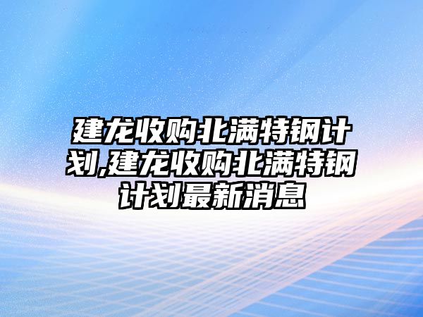 建龍收購北滿特鋼計(jì)劃,建龍收購北滿特鋼計(jì)劃最新消息