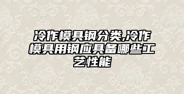 冷作模具鋼分類(lèi),冷作模具用鋼應(yīng)具備哪些工藝性能