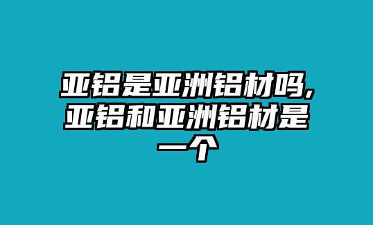 亞鋁是亞洲鋁材嗎,亞鋁和亞洲鋁材是一個