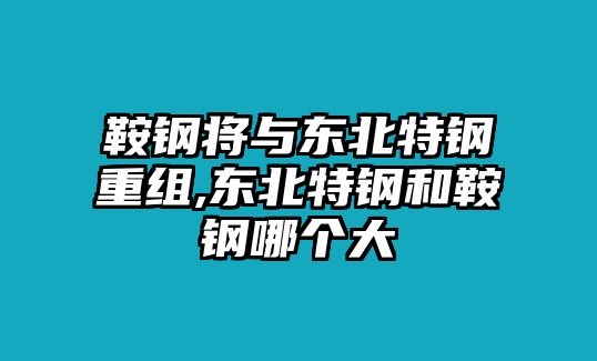 鞍鋼將與東北特鋼重組,東北特鋼和鞍鋼哪個大