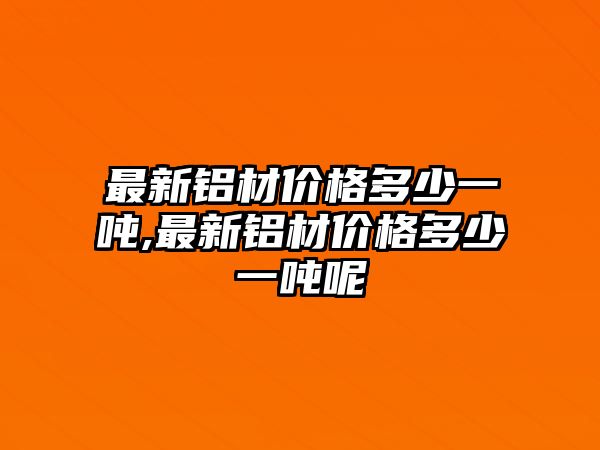 最新鋁材價格多少一噸,最新鋁材價格多少一噸呢