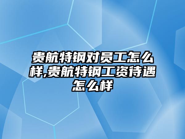 貴航特鋼對員工怎么樣,貴航特鋼工資待遇怎么樣