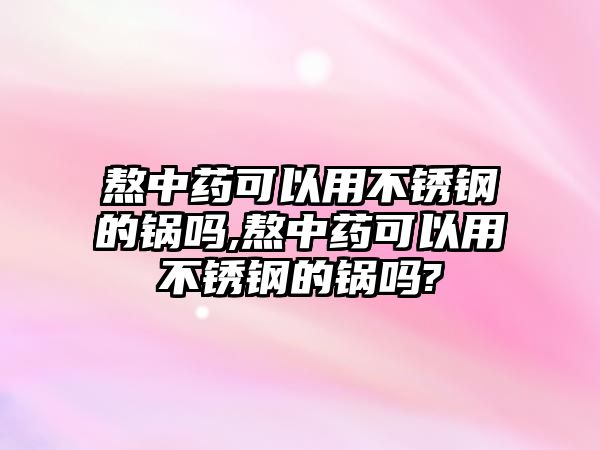 熬中藥可以用不銹鋼的鍋嗎,熬中藥可以用不銹鋼的鍋嗎?