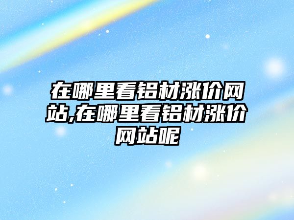 在哪里看鋁材漲價(jià)網(wǎng)站,在哪里看鋁材漲價(jià)網(wǎng)站呢