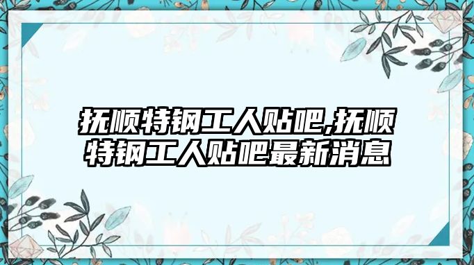 撫順特鋼工人貼吧,撫順特鋼工人貼吧最新消息