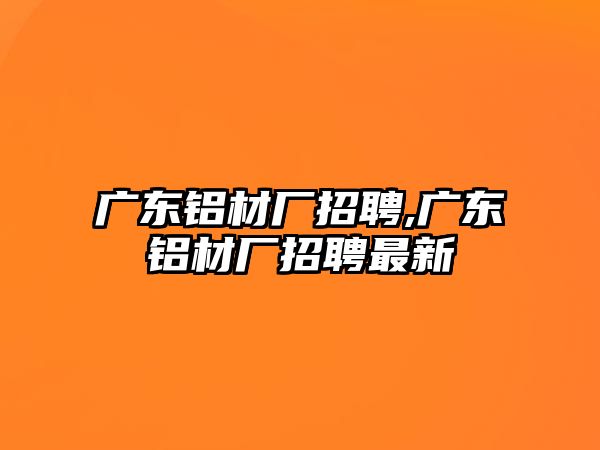 廣東鋁材廠招聘,廣東鋁材廠招聘最新