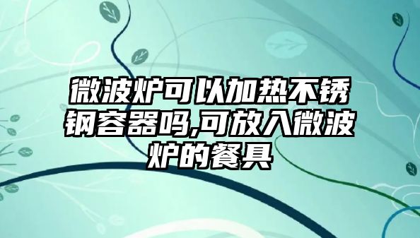 微波爐可以加熱不銹鋼容器嗎,可放入微波爐的餐具