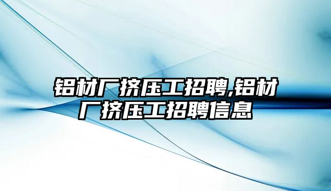 鋁材廠擠壓工招聘,鋁材廠擠壓工招聘信息