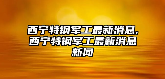 西寧特鋼軍工最新消息,西寧特鋼軍工最新消息新聞