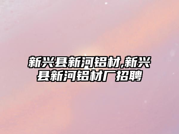 新興縣新河鋁材,新興縣新河鋁材廠招聘