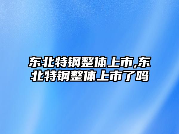 東北特鋼整體上市,東北特鋼整體上市了嗎