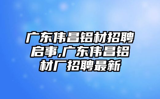 廣東偉昌鋁材招聘啟事,廣東偉昌鋁材廠招聘最新