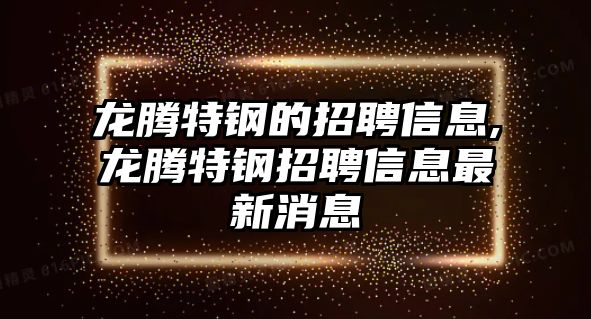 龍騰特鋼的招聘信息,龍騰特鋼招聘信息最新消息