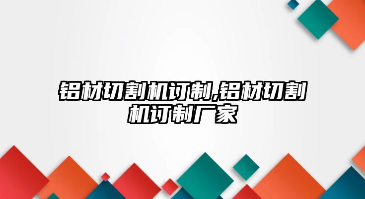 鋁材切割機(jī)訂制,鋁材切割機(jī)訂制廠家