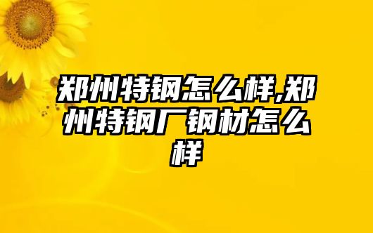 鄭州特鋼怎么樣,鄭州特鋼廠鋼材怎么樣