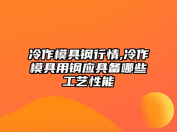 冷作模具鋼行情,冷作模具用鋼應(yīng)具備哪些工藝性能