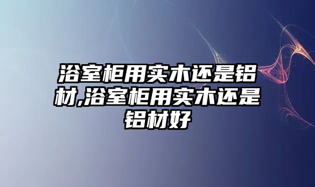 浴室柜用實木還是鋁材,浴室柜用實木還是鋁材好