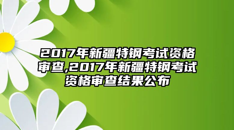 2017年新疆特鋼考試資格審查,2017年新疆特鋼考試資格審查結果公布