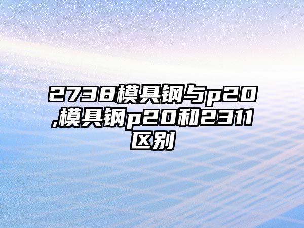 2738模具鋼與p20,模具鋼p20和2311區(qū)別