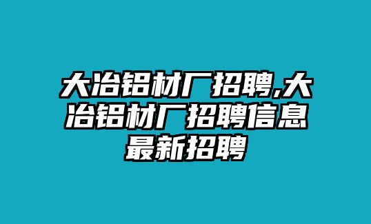 大冶鋁材廠招聘,大冶鋁材廠招聘信息最新招聘