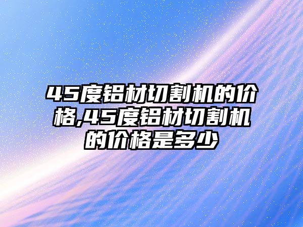 45度鋁材切割機的價格,45度鋁材切割機的價格是多少