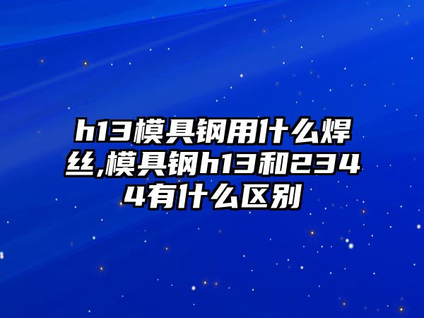 h13模具鋼用什么焊絲,模具鋼h13和2344有什么區(qū)別