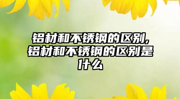 鋁材和不銹鋼的區(qū)別,鋁材和不銹鋼的區(qū)別是什么