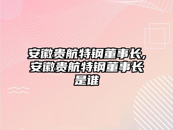 安徽貴航特鋼董事長,安徽貴航特鋼董事長是誰