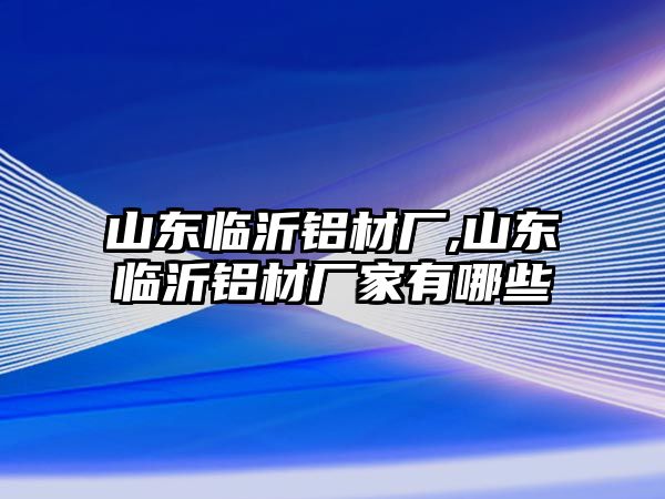 山東臨沂鋁材廠,山東臨沂鋁材廠家有哪些