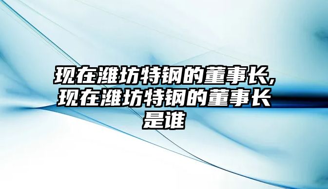 現(xiàn)在濰坊特鋼的董事長(zhǎng),現(xiàn)在濰坊特鋼的董事長(zhǎng)是誰(shuí)