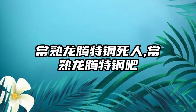 常熟龍騰特鋼死人,常熟龍騰特鋼吧