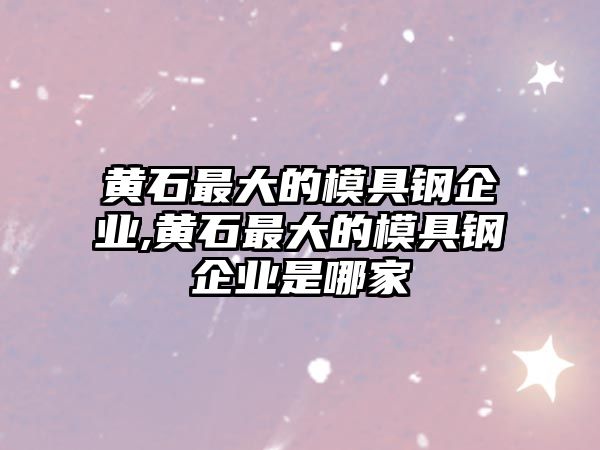 黃石最大的模具鋼企業(yè),黃石最大的模具鋼企業(yè)是哪家