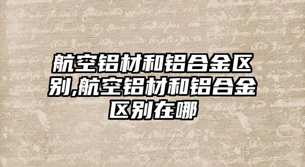 航空鋁材和鋁合金區(qū)別,航空鋁材和鋁合金區(qū)別在哪