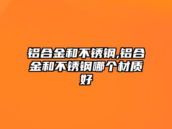 鋁合金和不銹鋼,鋁合金和不銹鋼哪個材質(zhì)好