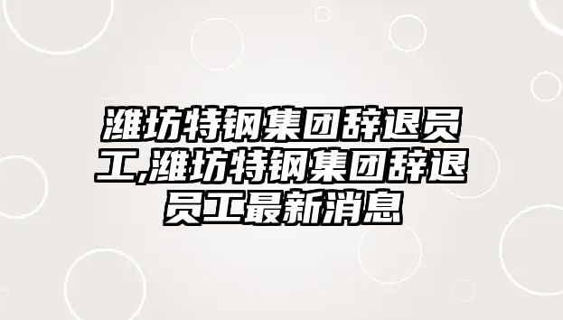 濰坊特鋼集團辭退員工,濰坊特鋼集團辭退員工最新消息