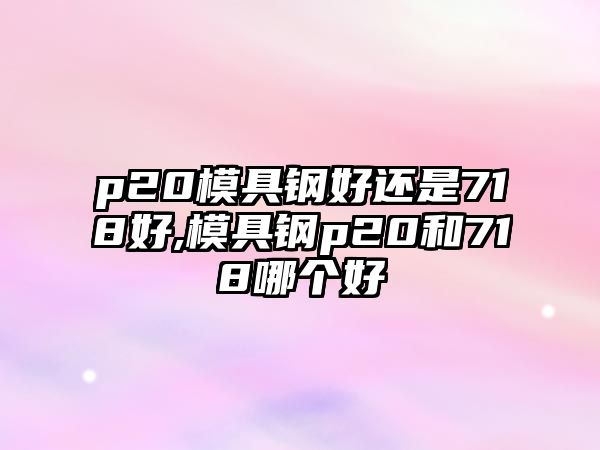 p20模具鋼好還是718好,模具鋼p20和718哪個好