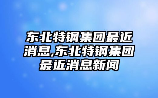 東北特鋼集團最近消息,東北特鋼集團最近消息新聞