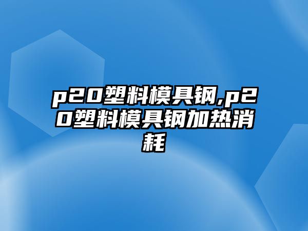 p20塑料模具鋼,p20塑料模具鋼加熱消耗