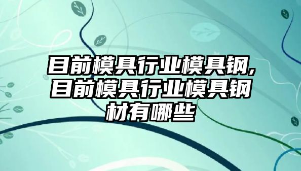 目前模具行業(yè)模具鋼,目前模具行業(yè)模具鋼材有哪些