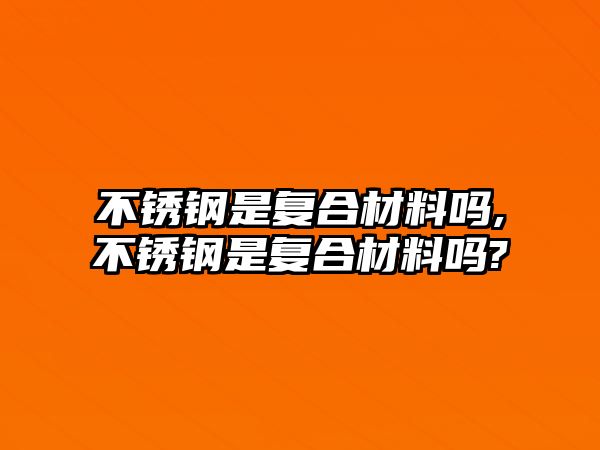 不銹鋼是復合材料嗎,不銹鋼是復合材料嗎?