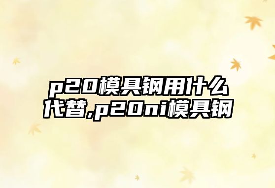 p20模具鋼用什么代替,p20ni模具鋼