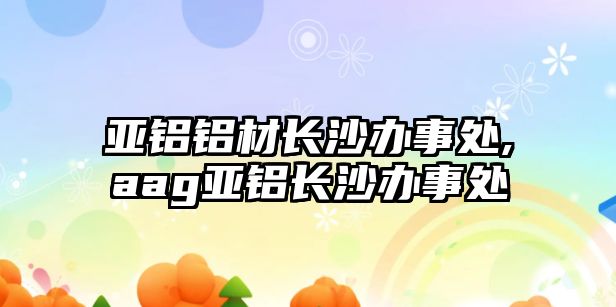 亞鋁鋁材長沙辦事處,aag亞鋁長沙辦事處