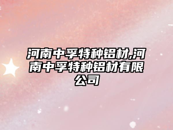 河南中孚特種鋁材,河南中孚特種鋁材有限公司