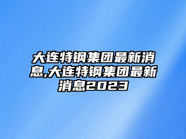 大連特鋼集團(tuán)最新消息,大連特鋼集團(tuán)最新消息2023