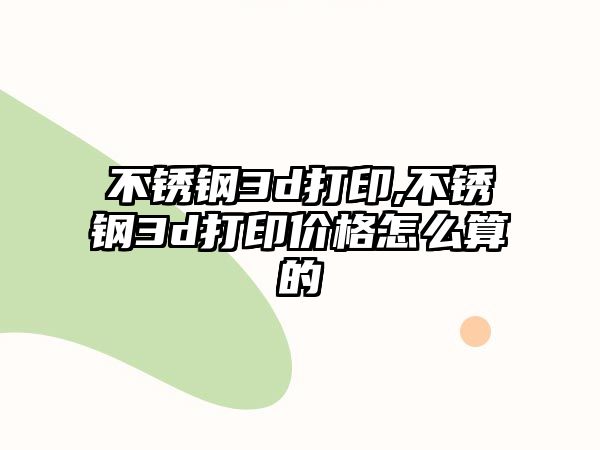 不銹鋼3d打印,不銹鋼3d打印價(jià)格怎么算的