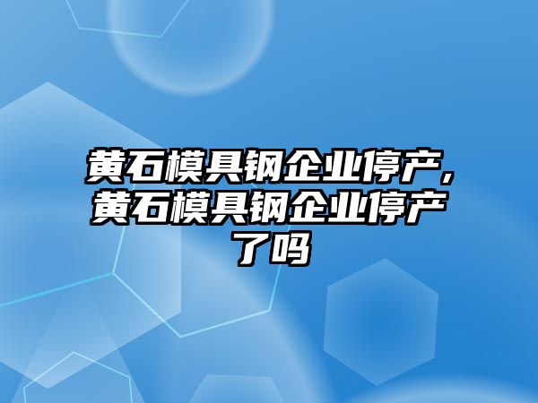 黃石模具鋼企業(yè)停產(chǎn),黃石模具鋼企業(yè)停產(chǎn)了嗎