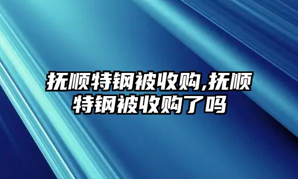 撫順特鋼被收購,撫順特鋼被收購了嗎