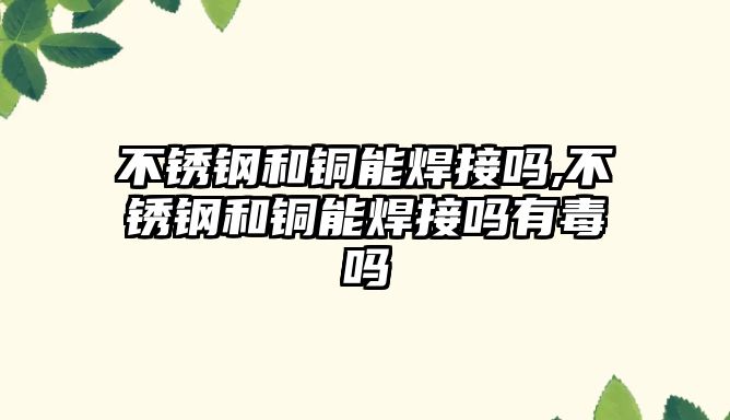 不銹鋼和銅能焊接嗎,不銹鋼和銅能焊接嗎有毒嗎